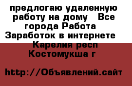 предлогаю удаленную работу на дому - Все города Работа » Заработок в интернете   . Карелия респ.,Костомукша г.